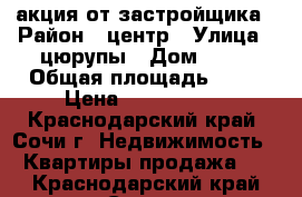 акция от застройщика › Район ­ центр › Улица ­ цюрупы › Дом ­ 34 › Общая площадь ­ 50 › Цена ­ 4 800 000 - Краснодарский край, Сочи г. Недвижимость » Квартиры продажа   . Краснодарский край,Сочи г.